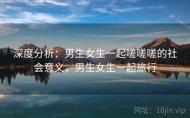 深度分析:男生女生一起嗟嗟嗟的社会意义,男生女生一起旅行 深度分析:男生女生一起嗟嗟嗟的社会意义,男生女生一起旅行