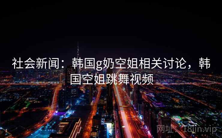 社会新闻：韩国g奶空姐相关讨论，韩国空姐跳舞视频