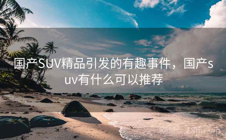 国产SUV精品引发的有趣事件，国产suv有什么可以推荐