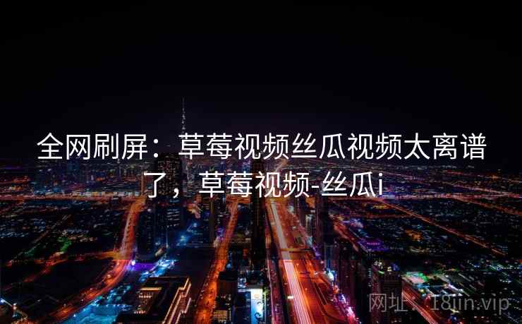 全网刷屏:草莓视频丝瓜视频太离谱了,草莓视频-丝瓜i 全网刷屏:草莓视频丝瓜视频太离谱了,草莓视频-丝瓜i