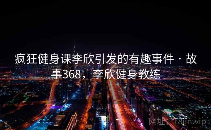 疯狂健身课李欣引发的有趣事件 · 故事368,李欣健身教练 疯狂健身课李欣引发的有趣事件 · 故事368,李欣健身教练