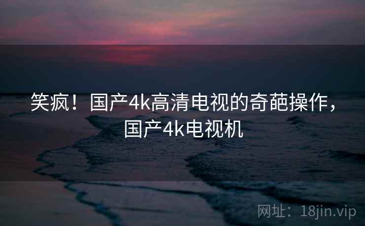 笑疯！国产4k高清电视的奇葩操作，国产4k电视机