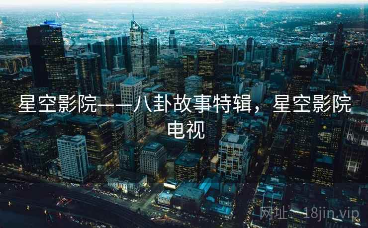 星空影院——八卦故事特辑,星空影院电视 星空影院——八卦故事特辑,星空影院电视