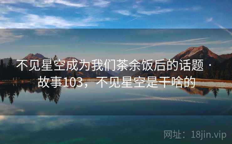 不见星空成为我们茶余饭后的话题 · 故事103,不见星空是干啥的 不见星空成为我们茶余饭后的话题 · 故事103,不见星空是干啥的