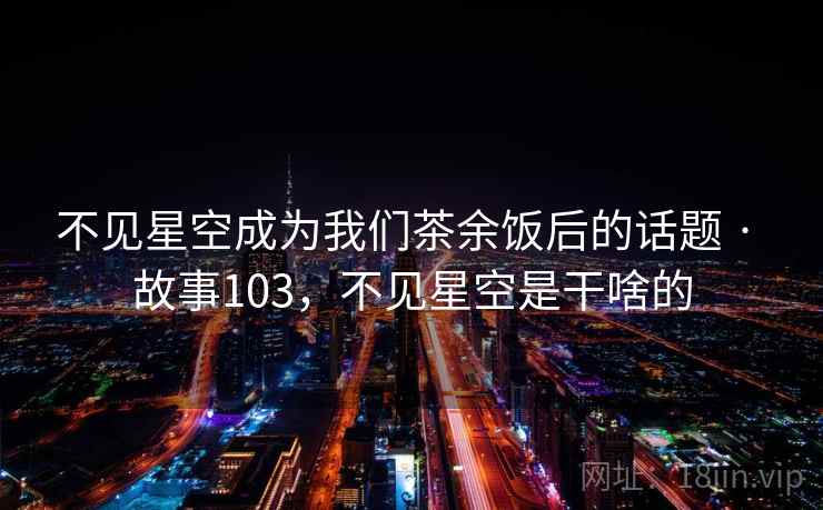不见星空成为我们茶余饭后的话题 · 故事103,不见星空是干啥的 不见星空成为我们茶余饭后的话题 · 故事103,不见星空是干啥的