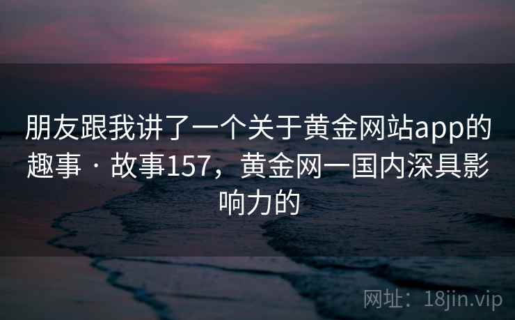 朋友跟我讲了一个关于黄金网站app的趣事 · 故事157，黄金网一国内深具影响力的