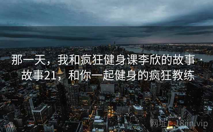 那一天,我和疯狂健身课李欣的故事 · 故事21,和你一起健身的疯狂教练 那一天,我和疯狂健身课李欣的故事 · 故事21,和你一起健身的疯狂教练