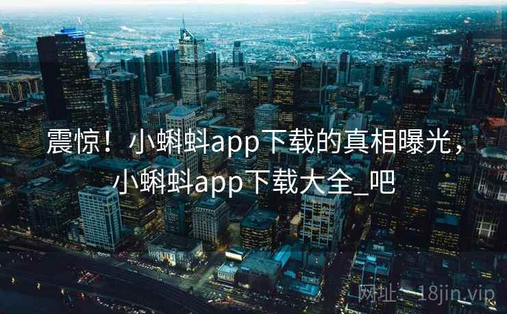 震惊！小蝌蚪app下载的真相曝光，小蝌蚪app下载大全_吧