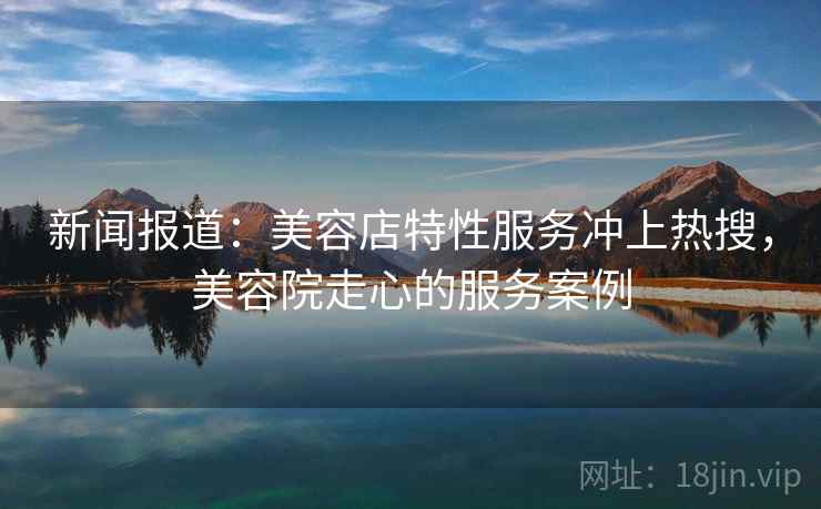 新闻报道：美容店特性服务冲上热搜，美容院走心的服务案例