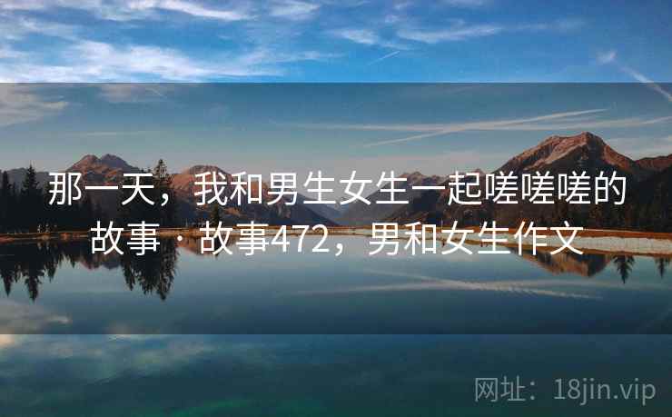 那一天,我和男生女生一起嗟嗟嗟的故事 · 故事472,男和女生作文 那一天,我和男生女生一起嗟嗟嗟的故事 · 故事472,男和女生作文