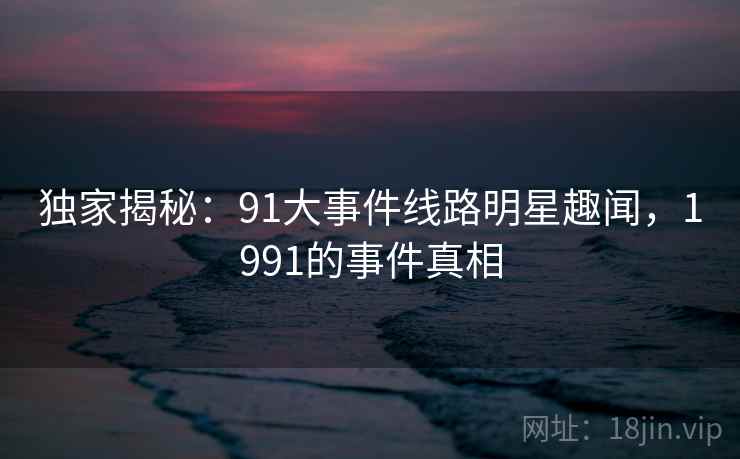 独家揭秘：91大事件线路明星趣闻，1991的事件真相