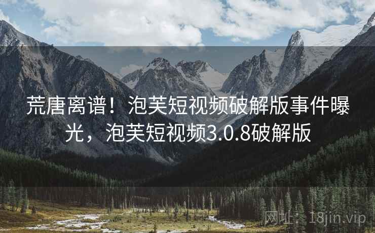 荒唐离谱！泡芙短视频破解版事件曝光，泡芙短视频3.0.8破解版